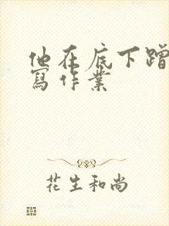 他在底下蹭我在写作业