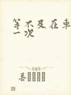 等不及在车里做一次