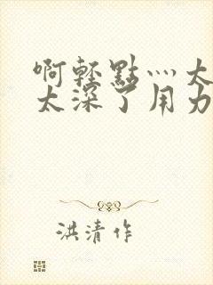 啊轻点灬太粗嗯太深了用力电影