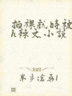 拍裸戏时被c了h辣文小说