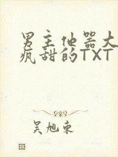 男主他器大活好疯甜的TXT