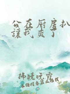 公在厨房扒开腿让我爽了