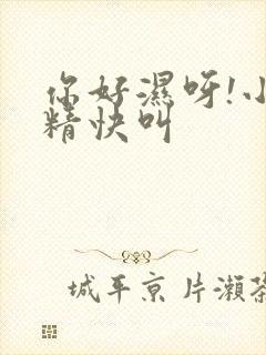 你好湿呀!小妖精快叫