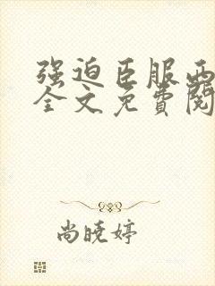 强迫臣服西无罪全文免费阅读