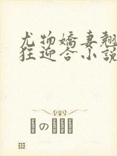 尤物娇妻翘臀疯狂迎合小说