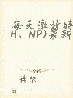 每天激情时(高H、NP)最新章节