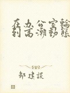 在办公室轮流澡到高潮动态