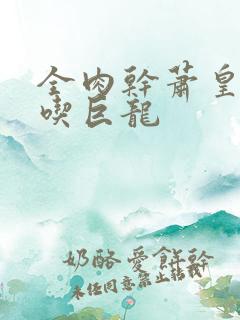 全肉干萧皇后吞吃巨龙