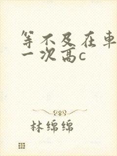 等不及在车里做一次高c