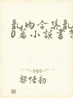 乱肉合集乱500篇小说书架下载TXT