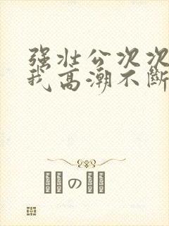 强壮公次次弄得我高潮不断网站