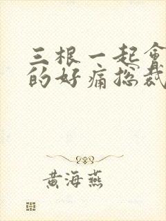 三根一起会坏掉的好痛总裁