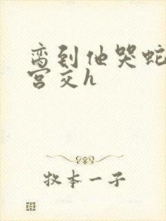 脔到他哭蛇双根宫交h