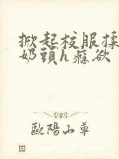 掀起校服揉她的奶头h瘾欲