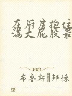 在厨房抱住岳丰满大屁股最新章节