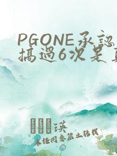 PGONE承认搞过6次是真的吗