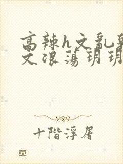 高辣h文乱乳h文浪荡玥玥