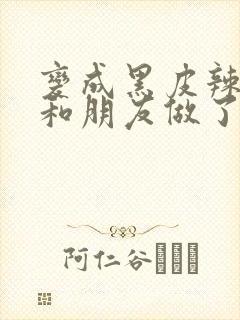 变成黑皮辣妹后和朋友做了无增删翻译接档