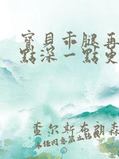 宝贝乖腿再开一点深一点更好