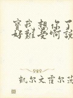 宝我想你了胀的好难受啊说说