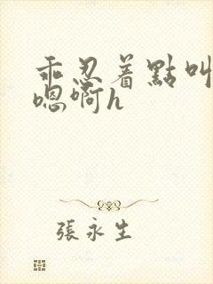 乖忍着点叫出来嗯啊h