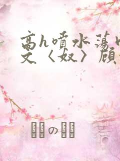 高h喷水荡肉欲文〈奴〉顾依依