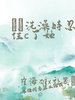 妺妺洗澡时忍不住c了她