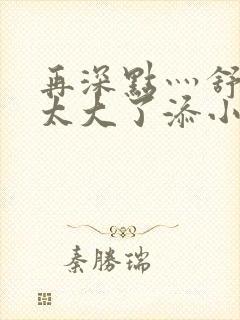 再深点灬舒服灬太大了添小书