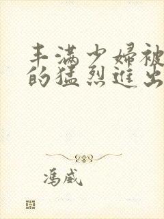 丰满少妇被粗大的猛烈进出小说