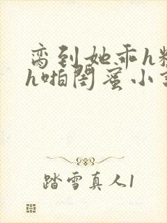 脔到她乖h粗话h啪闺蜜小说