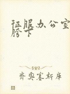 征服办公室杨丽胯下