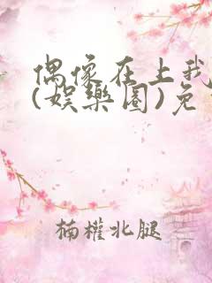 偶像在上我在下(娱乐圈)免费阅读