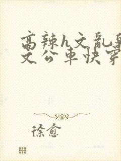 高辣h文乱乳h文公车快穿