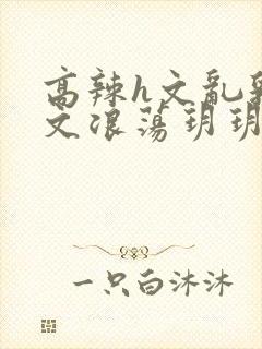 高辣h文乱乳h文浪荡玥玥