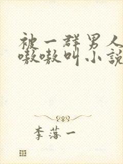 被一群男人玩得嗷嗷叫小说
