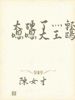 太硬了灬轻点灬嗯嗯大王鸥