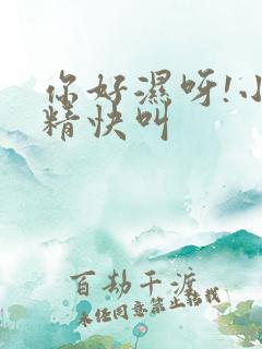 你好湿呀!小妖精快叫