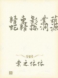 精东影业葫芦娃蛇精总洞源