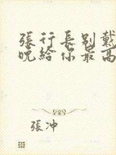 张行长别戴了今晚给你最高的待遇