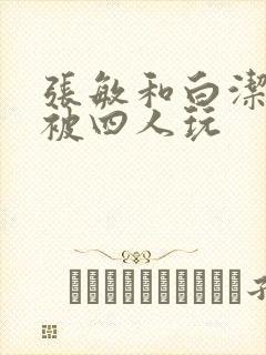 张敏和白洁一起被四人玩