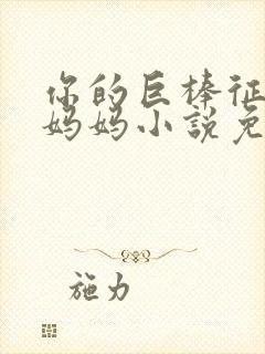 你的巨棒征服了妈妈小说免费阅读