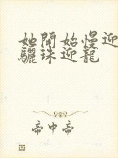 她开始慢迎迎合骊珠迎龙