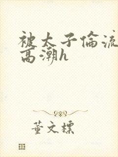 被太子伦流澡到高潮h