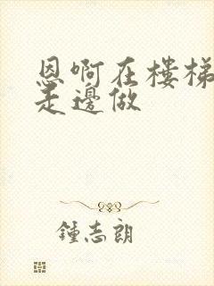 恩啊在楼梯上边走边做