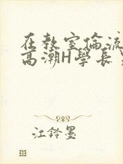 在教室伦流澡到高潮H学长男男