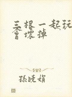 三根一起玩真的会坏掉