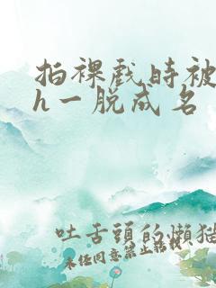 拍裸戏时被c了h一脱成名