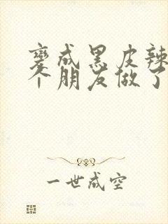 变成黑皮辣妹后个朋友做了无删