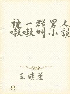 被一群男人玩得嗷嗷叫小说