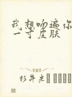 我想吻遍你的每一寸皮肤